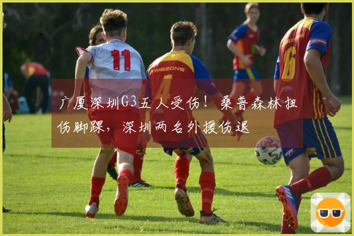 广厦深圳G3五人受伤！桑普森林扭伤脚踝，深圳两名外援伤退